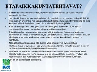 Etäpaikkakuntatehtävät?Ehdottomasti kannatettava idea, mutta voisi ainakin osittain ja aluksi perustua vapaaehtoisuuteen.Jos tämä toimenkuva sen mahdollistaa niin tämähän on suorastaan järkevää. Mikäli kyseessä on ohjelmoija niin tämä on todella typerää. Kuitenkin etätyöntekijää on aina kuultava näissä tilanteissa koska niin kuullaan lähityöntekijääkin.Kunhan ei laajenneta taas työnkuvaa tehtäviin, joita hänelle ei kuulu. Tuskin markkinointihommaan kannattaa laittaa webbisuunnittelijaa.Etänä kun ollaan, niin on aika luontevaa näkyä verkossa. Avoimessa verkossa toimiminen on lähes luonnostaan myös verkostoitumista. Toki paikkakunnalla olevien yhteistyökumppaneiden kanssa tapaamiset ja uusien kontaktien luominen on luontevaa.Noin äkkiseltään kuulostaa, että tuossa voisi saada hyviä synergiaetuja.Hiukka sekava kysymys... :-) Jos ymmärrän oikein tämän, minusta tällaisiin tehtäviin osallistuminen on etätyöntekijölle itsestäänselvyys.No sehän on loistavaa - verkostoitumista omalla alueella, jonka parhaiten tuntee! Hiilijalanjälki pienenee myös hieman, kun se joka on lähellä osallistuu. Tietysti sillä reunaehdolla, että kyseiset aiheet kuuluvat jollain tasolla osaamisalueeseen.Jos se on strategisesti tarpeellista.