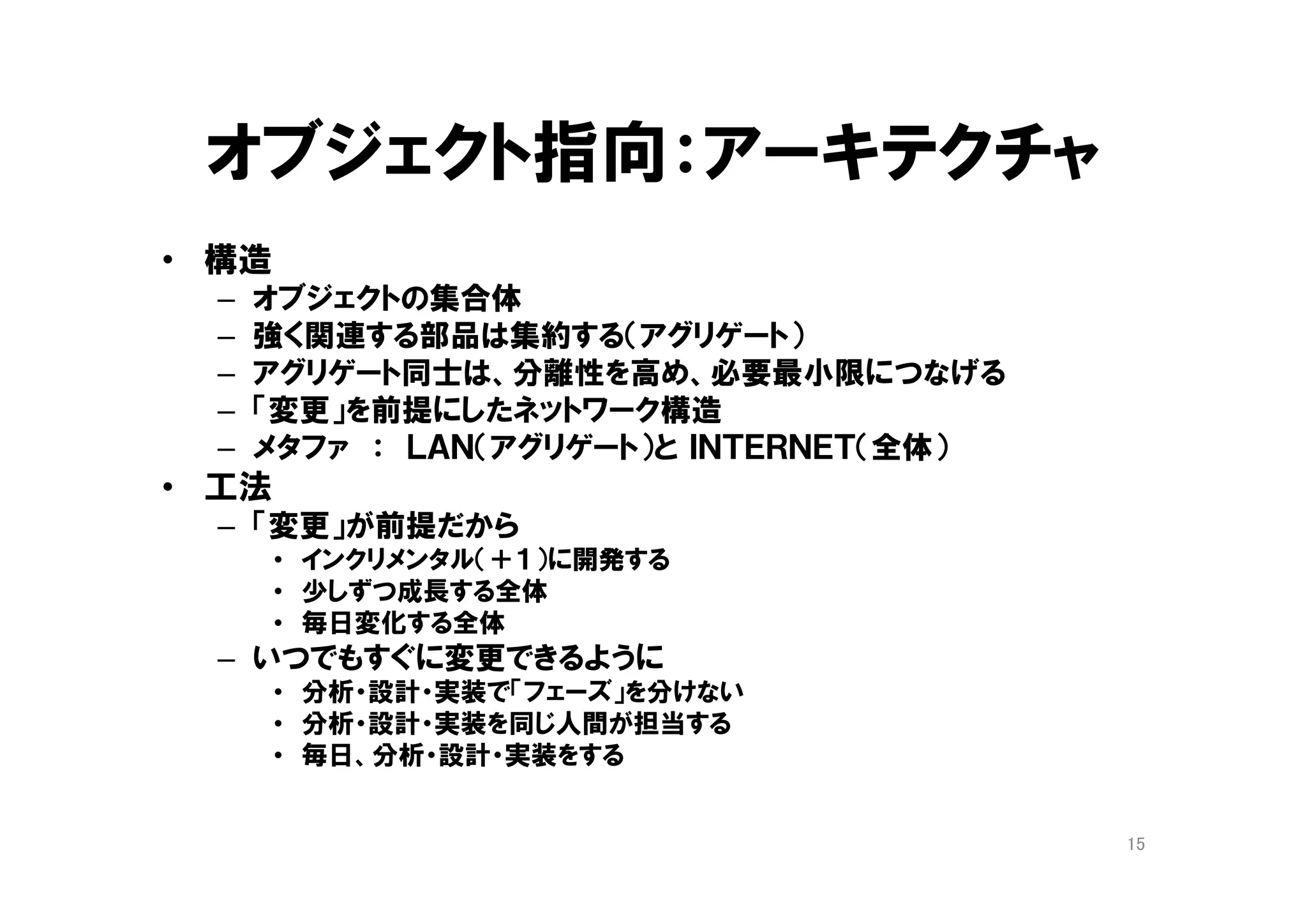 オブジェクト指向：ネットワーク構造
• システムは、オブジェクトが集まったネットワーク
構造
– オブジェクト同士で、依頼と応答を繰り返す
• 強く関連する部品は「集約」する（アグリゲート）
• 「アグリゲート」同士は、分離性を高め、必要最
小限につなげる
• 「変更」を前提にしたネットワーク構造
– メタファ
• ＬＡＮ（オブジェクトの集約）
• ＩＮＴＥＲＮＥＴ（システム全体）
15
 