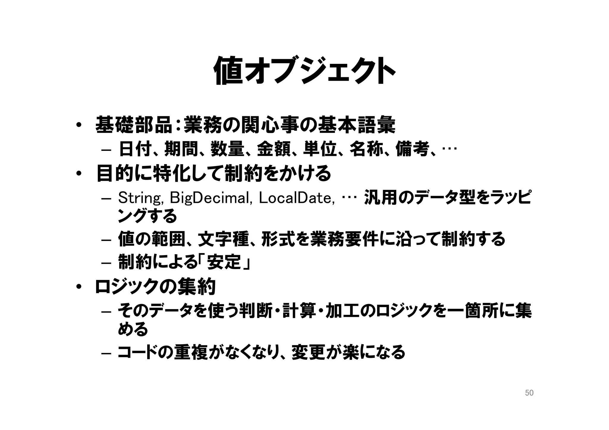 ドメインオブジェクトの設計
(おさらい)
• 独自の「型」を設計する
– コードの整理の単位
– 知識の表現の手段
• オブジェクトの「コラボレーション」の設計
– 役割分担
– 協力関係
• 実現手段(how)を隠ぺいする
– Java 言語仕様の隠ぺい ( int, String, if, for , .. )
– Java API の隠ぺい ( Collection, Stream , … )
50
５章 モデルの構成要素
９章 概念を掘り出す
１０章 概念の輪郭
 