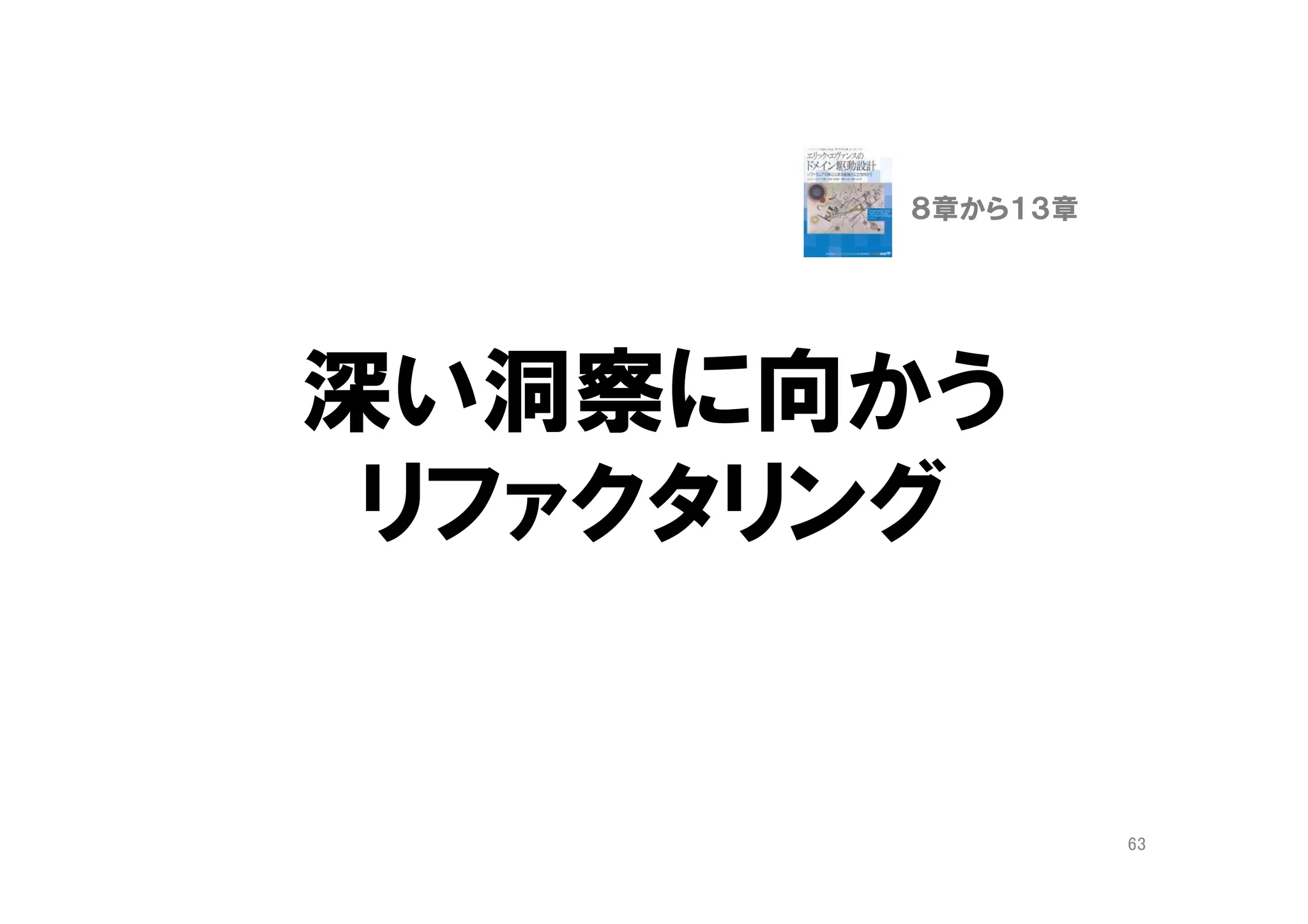 一覧オブジェクト
（ファーストクラスコレクション）
• ListやSetをラップしたドメインオブジェクト
• Offers
• MailBox
• SkillSet
• 「一覧」や「履歴」という関心事の表現
– 「一覧」は利用者の関心事が集中する場所
– 「一覧」の議論は、重要な関心事の発見の良い機会
• コレクションの操作は、コードがごちゃごちゃしや
すく、変更の副作用が多い
– クラスとして独立させ、そのクラスに閉じ込める
63
９章 概念を掘り出す
１０章 概念の輪郭
 