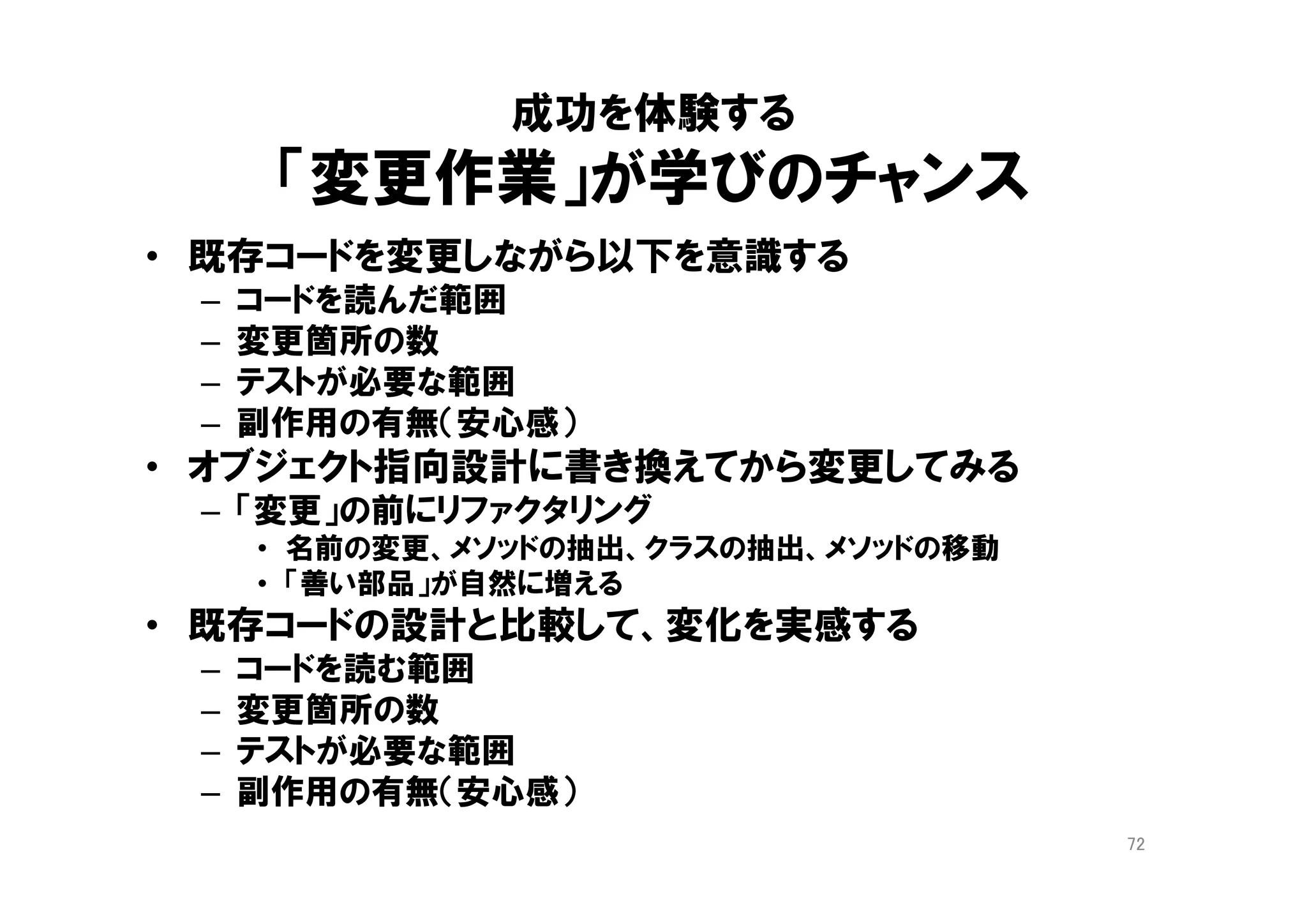 課金ポリシー
適用する（）
シーズン料金
レート（）
夏料金
レート（）
冬料金
レート（）
料金
計算（） <<interface>>
計算方法(How)を記述
料金の用語(What)をクラスで表現
計算()メソッドに埋もれ、
暗黙化する業務知識
シンプルな設計に見えるが、
ルールの変更・追加のたびに
計算()メソッドが肥大化し、
if 文が増殖する
業務知識をそのまま、クラスとして表現
複雑に見えるが、ルール変更・追加が、
楽で安全になる
How より What
72
９章 概念を掘り出す
１０章 概念の輪郭
 