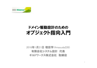 ドメイン駆動設計のための
オブジェクト指向入門
2016年3月5日 増田亨(@masuda220)
有限会社システム設計 代表
ギルドワークス株式会社 取締役
1
DDD Alliance 2016年1月21日@東京の再演
関西DDD.java
 