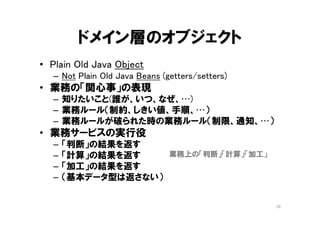 ドメイン層のオブジェクト
• Plain Old Java Object
– Not Plain Old Java Beans (getters/setters)
• 業務の「関心事」を表現したオブジェクト
– 業務で知りたいこと(誰が、いつ、なにを、なぜ、…)
– 業務のルール（制約、しきい値、手順、…）
– ルールが破られた時の業務ルール（制限、通知、…）
• 業務サービスの実行役
– 「判断」の結果を返す
– 「計算」の結果を返す
– 「加工」の結果を返す
– （基本データ型は返さない）
10
業務上の「判断」「計算」「加工」
 