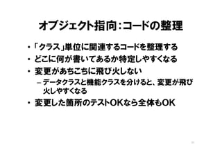 オブジェクト指向：コードの整理
• 「クラス」単位に関連するコードを整理する
• どこに何が書いてあるか特定しやすくなる
• 変更があちこちに飛び火しない
– データクラスと機能クラスを分けると、機能クラス
に、コードの重複が増え、変更が飛び火する
• 変更した箇所のテストＯＫなら全体もＯＫ
11
 