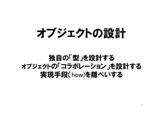 オブジェクト指向：工法
• 「変更」が前提だから
– インクリメンタル（＋１）に開発する
– 少しずつ成長する全体
– 毎日変化する全体
• いつでもすぐに変更できるように
– 分析・設計・実装で「フェーズ」を分けない
– 分析・設計・実装を同じ人間が担当する
– 毎日、分析・設計・実装をする
16
 