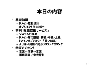 本日の内容
• 基礎知識
– ドメイン駆動設計
– オブジェクト指向設計
• 事例「転職支援サービス」
– システムの概要
– ドメイン層の隔離 初級・中級・上級
– ドメインオブジェクト 「善い部品」
– より深い洞察に向かうリファクタリング
• 学び方のヒント
– 言葉⇒体験⇒言葉
– 推薦図書／参考資料
2
 