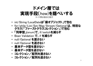 「契約による設計」
23
悪い関係
顧客クラスが判断・加工・計算をする
そのために供給者クラスは生データを提供する
String オブジェクトから char[] getCharArray()して、
顧客クラスで、char[]を操作しないよね？
BigIntegerオブジェクトから int[] getIntArray() して、
顧客クラスで、int[] の計算しないよね？
LocalDate オブジェクトから、 get(year), get(month),
get(day) して、顧客クラスで日付計算しないよね？
getter/setterだけのデータクラスを使うのは、そういう
ことをしている
String
BigInteger
LocalDate
…
 
