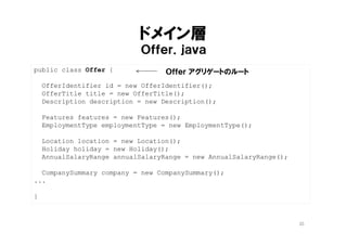 データソース層
ＯｆｆｅｒＤａｔａｓｏｕｒｃｅ．ｊａｖａ
@Repository
public class OfferDataSource implements OfferRepository {
@Autowired
OfferMapper mapper;
@Override
public Offer findBy(OfferIdentifier id) {
return mapper.findBy(id);
}
}
SQL Mapperのインジェクション
interface OfferMapper {
Offer findBy(OfferIdentifier id);
}
<select id="findBy" resultMap="offer">
SELECT
offer.offer_id,
offer.title,
...
</select>
DAO自動生成のおまじない
SQLと Offerオブジェクトのマッピング定義
ドメインの「型」を返す
35
 