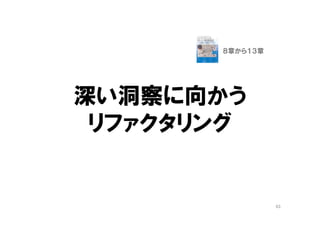 一覧オブジェクト
（ファーストクラスコレクション）
• ListやSetをラップしたドメインオブジェクト
• Offers
• MailBox
• SkillSet
• 「一覧」や「履歴」という関心事の表現
– 「一覧」は利用者の関心事が集中する場所
– 「一覧」の議論は、重要な関心事の発見の良い機会
• コレクションの操作は、コードがごちゃごちゃしや
すく、変更の副作用が多い
– クラスとして独立させ、そのクラスに閉じ込める
63
９章 概念を掘り出す
１０章 概念の輪郭
 