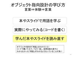 オブジェクト指向設計の学び方
言葉⇒体験⇒言葉
本やスライドで用語を学ぶ
実際にやってみる（コードを書く）
学んだ本やスライドを読み直す
オブジェクト指向の「用語」はわかりにくい
コードで書いてみて、「もう一度」、説明を読み直すと
わからなかった「用語」がわかるようなっていることが多い
81
 
