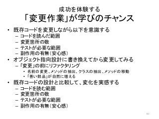 成功を体験する
「変更作業」が学びのチャンス
• 既存コードを変更しながら以下を意識する
– コードを読んだ範囲
– 変更箇所の数
– テストが必要な範囲
– 副作用の有無（安心感）
• オブジェクト指向設計に書き換えてから変更してみる
– 「変更」の前にリファクタリング
• 名前の変更、メソッドの抽出、クラスの抽出、メソッドの移動
• 「善い部品」が自然に増える
• 既存コードの設計と比較して、変化を実感する
– コードを読む範囲
– 変更箇所の数
– テストが必要な範囲
– 副作用の有無（安心感）
82
 