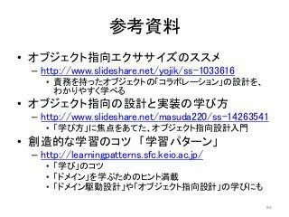 参考資料
• オブジェクト指向エクササイズのススメ
– http://www.slideshare.net/yojik/ss-1033616
• 責務を持ったオブジェクトの「コラボレーション」の設計を、
わかりやすく学べる
• オブジェクト指向の設計と実装の学び方
– http://www.slideshare.net/masuda220/ss-14263541
• 「学び方」に焦点をあてた、オブジェクト指向設計入門
• 創造的な学習のコツ 「学習パターン」
– http://learningpatterns.sfc.keio.ac.jp/
• 「学び」のコツ
• 「ドメイン」を学ぶためのヒント満載
• 「ドメイン駆動設計」や「オブジェクト指向設計」の学びにも
84
 