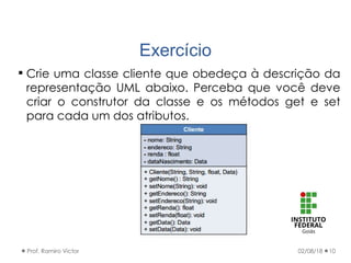 Exercício
02/08/18Prof. Ramiro Victor 10
 Crie uma classe cliente que obedeça à descrição da
representação UML abaixo. Perceba que você deve
criar o construtor da classe e os métodos get e set
para cada um dos atributos.
 