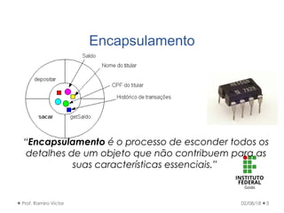 Encapsulamento
02/08/18Prof. Ramiro Victor 3
“Encapsulamento é o processo de esconder todos os
detalhes de um objeto que não contribuem para as
suas características essenciais.”
 