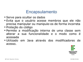 Encapsulamento
02/08/18Prof. Ramiro Victor 4
 Serve para ocultar os dados
 Evita que o usuário acesse membros que ele não
precisa manipular ou manipule-os de forma incorreta
 Proteção do código
 Permite a modificação interna de uma classe sem
alterar a sua funcionalidade e o modo como é
acessada
 Utilizado em Java através dos modificadores de
acesso.
 