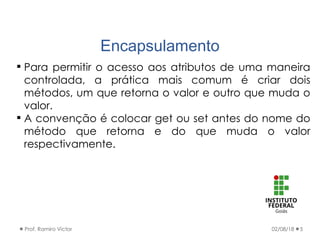 Encapsulamento
02/08/18Prof. Ramiro Victor 5
 Para permitir o acesso aos atributos de uma maneira
controlada, a prática mais comum é criar dois
métodos, um que retorna o valor e outro que muda o
valor.
 A convenção é colocar get ou set antes do nome do
método que retorna e do que muda o valor
respectivamente.
 