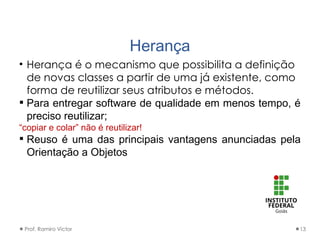 Herança
• Herança é o mecanismo que possibilita a definição
de novas classes a partir de uma já existente, como
forma de reutilizar seus atributos e métodos.
 Para entregar software de qualidade em menos tempo, é
preciso reutilizar;
“copiar e colar” não é reutilizar!
 Reuso é uma das principais vantagens anunciadas pela
Orientação a Objetos
Prof. Ramiro Victor 13
 