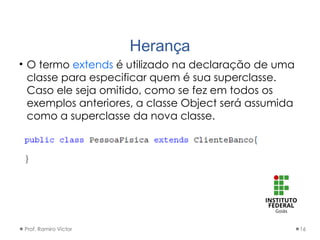 Herança
• O termo extends é utilizado na declaração de uma
classe para especificar quem é sua superclasse.
Caso ele seja omitido, como se fez em todos os
exemplos anteriores, a classe Object será assumida
como a superclasse da nova classe.
Prof. Ramiro Victor 16
 