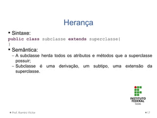 Herança
Prof. Ramiro Victor 17
 Sintaxe:
public class subclasse extends superclasse{
}
 Semântica:
 A subclasse herda todos os atributos e métodos que a superclasse
possuir;
 Subclasse é uma derivação, um subtipo, uma extensão da
superclasse.
 