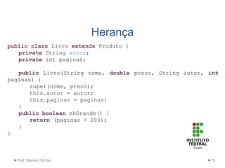 Herança
Prof. Ramiro Victor 19
public class Livro extends Produto {
private String autor;
private int paginas;
public Livro(String nome, double preco, String autor, int
paginas) {
super(nome, preco);
this.autor = autor;
this.paginas = paginas;
}
public boolean ehGrande() {
return (paginas > 200);
}
}
 