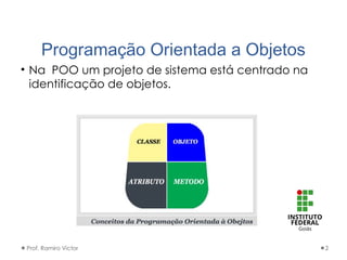 Programação Orientada a Objetos
• Na POO um projeto de sistema está centrado na
identificação de objetos.
Prof. Ramiro Victor 2
 