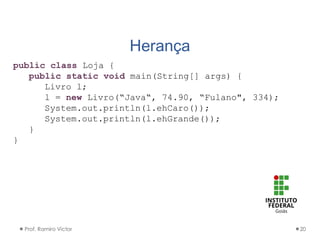 Herança
Prof. Ramiro Victor 20
public class Loja {
public static void main(String[] args) {
Livro l;
l = new Livro(“Java“, 74.90, “Fulano", 334);
System.out.println(l.ehCaro());
System.out.println(l.ehGrande());
}
}
 