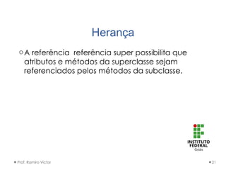 Herança
oA referência referência super possibilita que
atributos e métodos da superclasse sejam
referenciados pelos métodos da subclasse.
Prof. Ramiro Victor 21
 