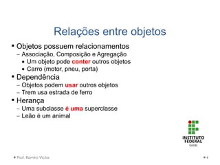 Relações entre objetos
Prof. Ramiro Victor 4
 Objetos possuem relacionamentos
 Associação, Composição e Agregação
 Um objeto pode conter outros objetos
 Carro (motor, pneu, porta)
 Dependência
 Objetos podem usar outros objetos
 Trem usa estrada de ferro
 Herança
 Uma subclasse é uma superclasse
 Leão é um animal
 