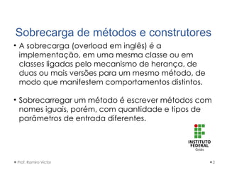 Sobrecarga de métodos e construtores
• A sobrecarga (overload em inglês) é a
implementação, em uma mesma classe ou em
classes ligadas pelo mecanismo de herança, de
duas ou mais versões para um mesmo método, de
modo que manifestem comportamentos distintos.
• Sobrecarregar um método é escrever métodos com
nomes iguais, porém, com quantidade e tipos de
parâmetros de entrada diferentes.
Prof. Ramiro Victor 2
 