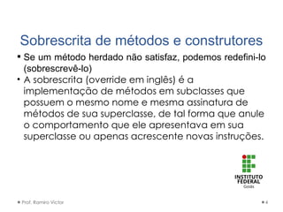 Sobrescrita de métodos e construtores
 Se um método herdado não satisfaz, podemos redefini-lo
(sobrescrevê-lo)
• A sobrescrita (override em inglês) é a
implementação de métodos em subclasses que
possuem o mesmo nome e mesma assinatura de
métodos de sua superclasse, de tal forma que anule
o comportamento que ele apresentava em sua
superclasse ou apenas acrescente novas instruções.
Prof. Ramiro Victor 4
 