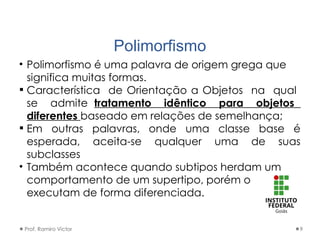 Polimorfismo
• Polimorfismo é uma palavra de origem grega que
significa muitas formas.
 Característica de Orientação a Objetos na qual
se admite tratamento idêntico para objetos
diferentes baseado em relações de semelhança;
 Em outras palavras, onde uma classe base é
esperada, aceita-se qualquer uma de suas
subclasses
• Também acontece quando subtipos herdam um
comportamento de um supertipo, porém o
executam de forma diferenciada.
Prof. Ramiro Victor 9
 