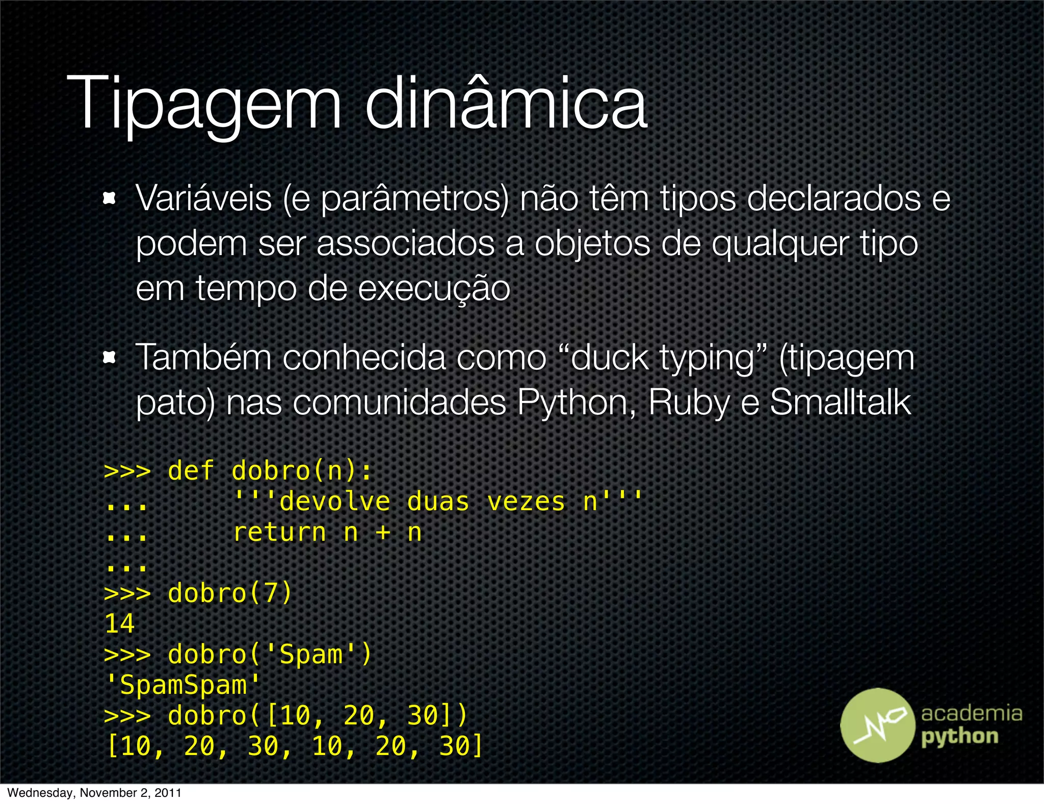 Tipagem dinâmica
                   Variáveis (e parâmetros) não têm tipos declarados e
                   podem ser associados a objetos de qualquer tipo
                   em tempo de execução
                   Também conhecida como “duck typing” (tipagem
                   pato) nas comunidades Python, Ruby e Smalltalk
              >>> def dobro(n):
              ...     '''devolve duas vezes n'''
              ...     return n + n
              ...
              >>> dobro(7)
              14
              >>> dobro('Spam')
              'SpamSpam'
              >>> dobro([10, 20, 30])
              [10, 20, 30, 10, 20, 30]
Wednesday, November 2, 2011
 