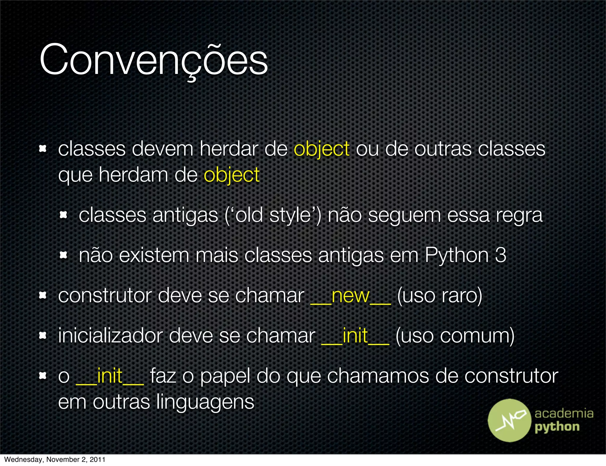 Convenções
              classes devem herdar de object ou de outras classes
              que herdam de object
                   classes antigas (‘old style’) não seguem essa regra
                   não existem mais classes antigas em Python 3
              construtor deve se chamar __new__ (uso raro)
              inicializador deve se chamar __init__ (uso comum)
              o __init__ faz o papel do que chamamos de construtor
              em outras linguagens

Wednesday, November 2, 2011
 