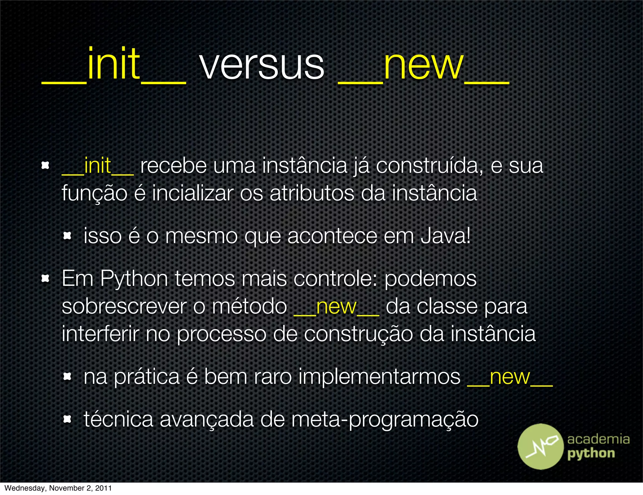 __init__ versus __new__

              __init__ recebe uma instância já construída, e sua
              função é incializar os atributos da instância
                   isso é o mesmo que acontece em Java!
              Em Python temos mais controle: podemos
              sobrescrever o método __new__ da classe para
              interferir no processo de construção da instância
                   na prática é bem raro implementarmos __new__
                   técnica avançada de meta-programação

Wednesday, November 2, 2011
 