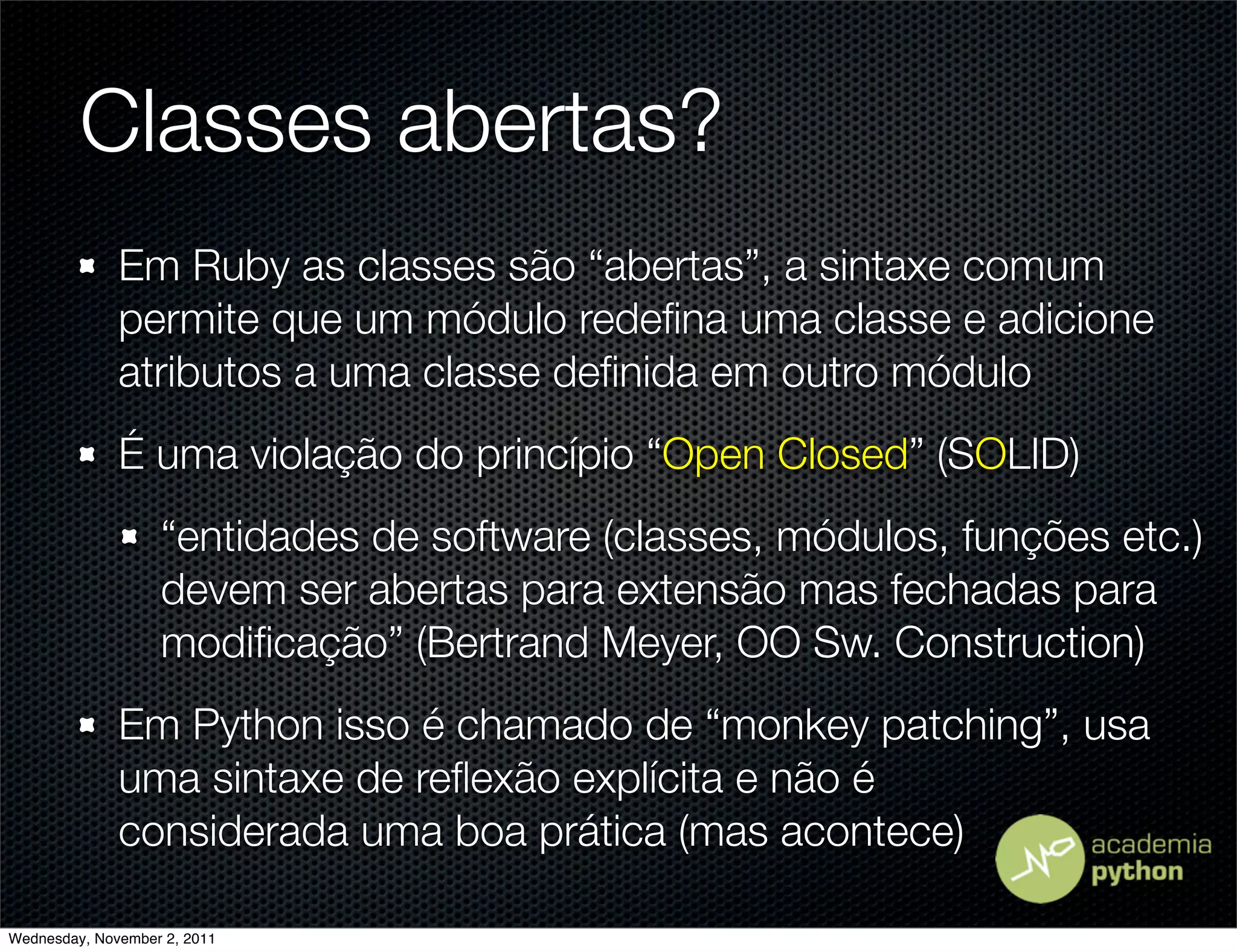 Classes abertas?
              Em Ruby as classes são “abertas”, a sintaxe comum
              permite que um módulo redeﬁna uma classe e adicione
              atributos a uma classe deﬁnida em outro módulo
              É uma violação do princípio “Open Closed” (SOLID)
                   “entidades de software (classes, módulos, funções etc.)
                   devem ser abertas para extensão mas fechadas para
                   modiﬁcação” (Bertrand Meyer, OO Sw. Construction)
              Em Python isso é chamado de “monkey patching”, usa
              uma sintaxe de reﬂexão explícita e não é
              considerada uma boa prática (mas acontece)

Wednesday, November 2, 2011
 