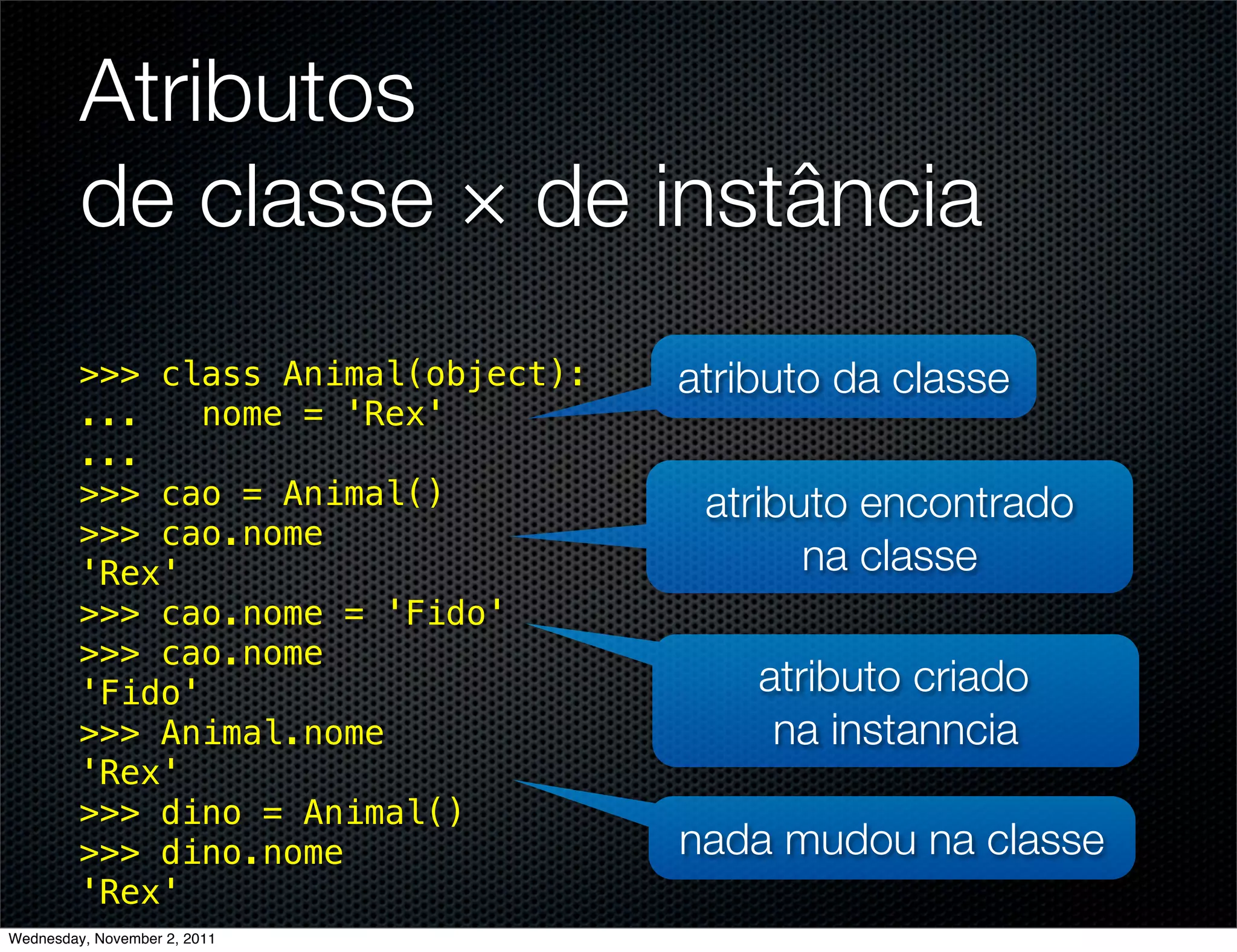 Atributos
         de classe × de instância
         >>> class Animal(object):   atributo da classe
         ...    nome = 'Rex'
         ...
         >>> cao = Animal()           atributo encontrado
         >>> cao.nome
         'Rex'                              na classe
         >>> cao.nome = 'Fido'
         >>> cao.nome
         'Fido'                          atributo criado
         >>> Animal.nome                  na instanncia
         'Rex'
         >>> dino = Animal()
         >>> dino.nome               nada mudou na classe
         'Rex'
Wednesday, November 2, 2011
 
