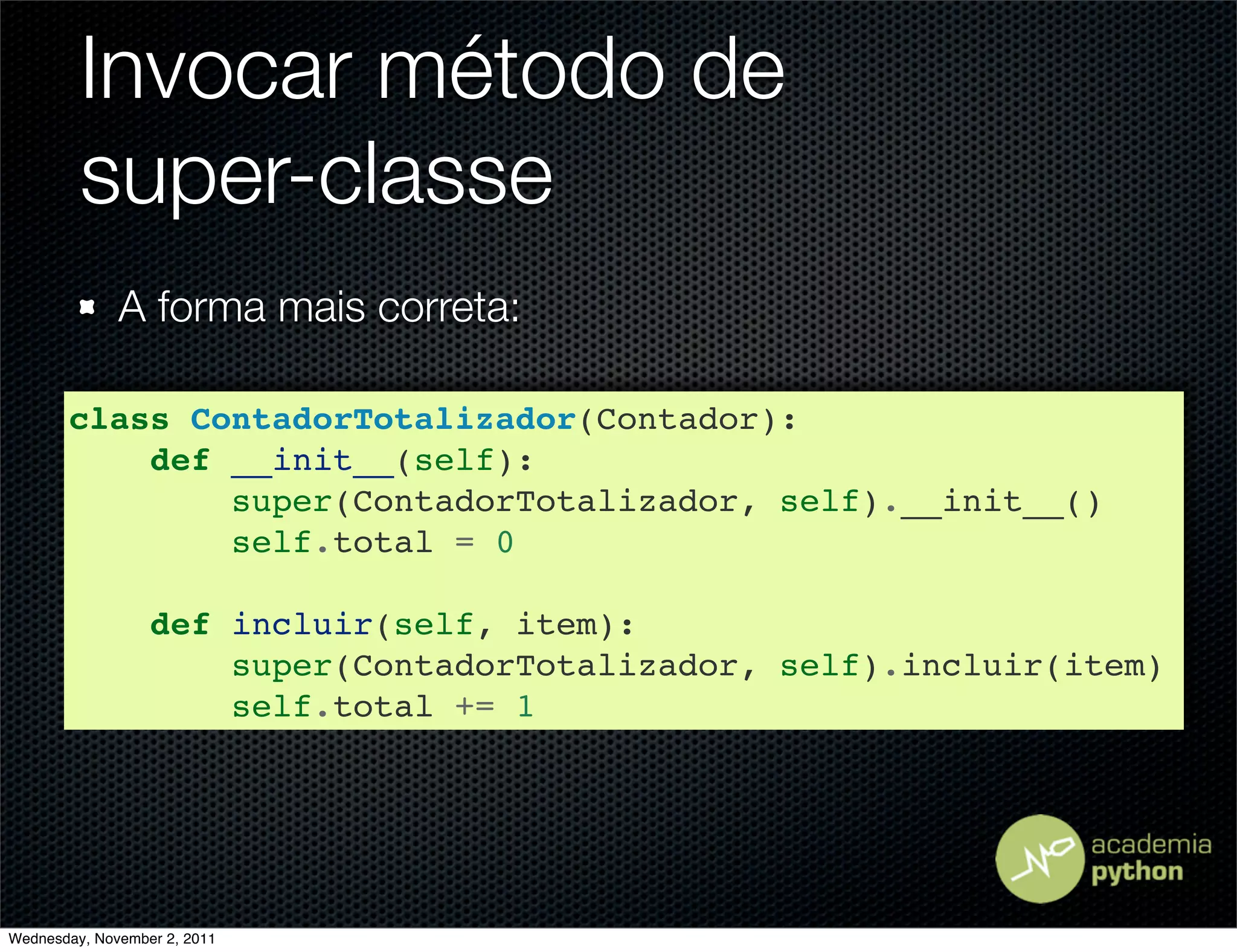 Invocar método de
         super-classe
              A forma mais correta:

       class ContadorTotalizador(Contador):
           def __init__(self):
               super(ContadorTotalizador, self).__init__()
               self.total = 0

                  def incluir(self, item):
                      super(ContadorTotalizador, self).incluir(item)
                      self.total += 1




Wednesday, November 2, 2011
 
