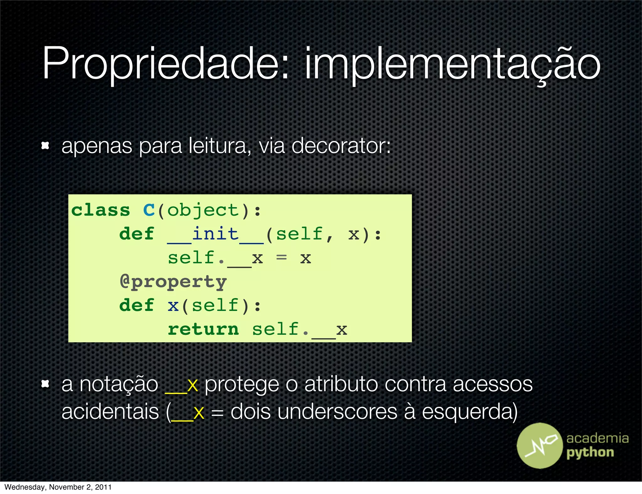 Propriedade: implementação
              apenas para leitura, via decorator:

                class C(object):
                    def __init__(self, x):
                        self.__x = x
                    @property
                    def x(self):
                        return self.__x

              a notação __x protege o atributo contra acessos
              acidentais (__x = dois underscores à esquerda)


Wednesday, November 2, 2011
 