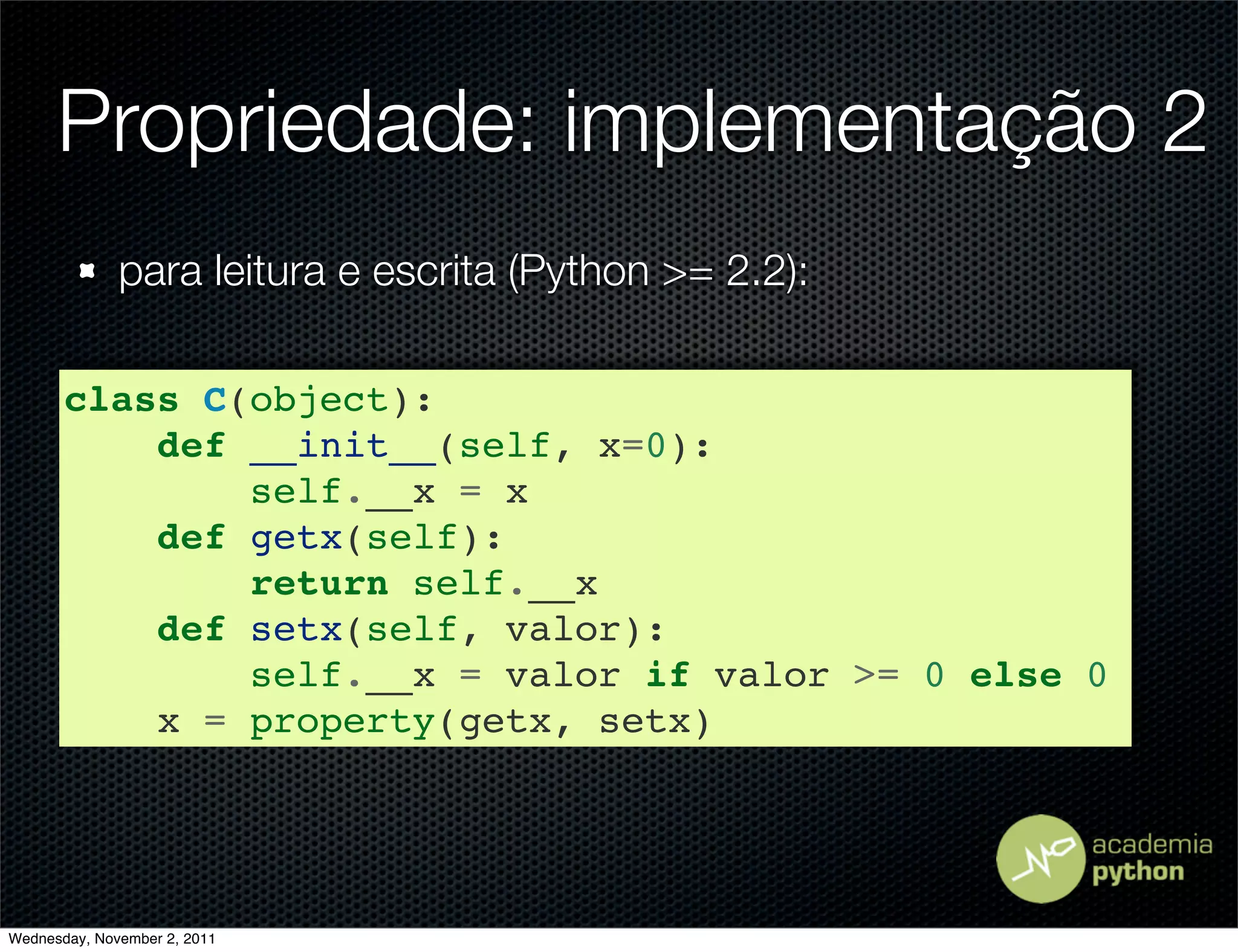 Propriedade: implementação 2
              para leitura e escrita (Python >= 2.2):

       class C(object):
           def __init__(self, x=0):
               self.__x = x
           def getx(self):
               return self.__x
           def setx(self, valor):
               self.__x = valor if valor >= 0 else 0
           x = property(getx, setx)




Wednesday, November 2, 2011
 