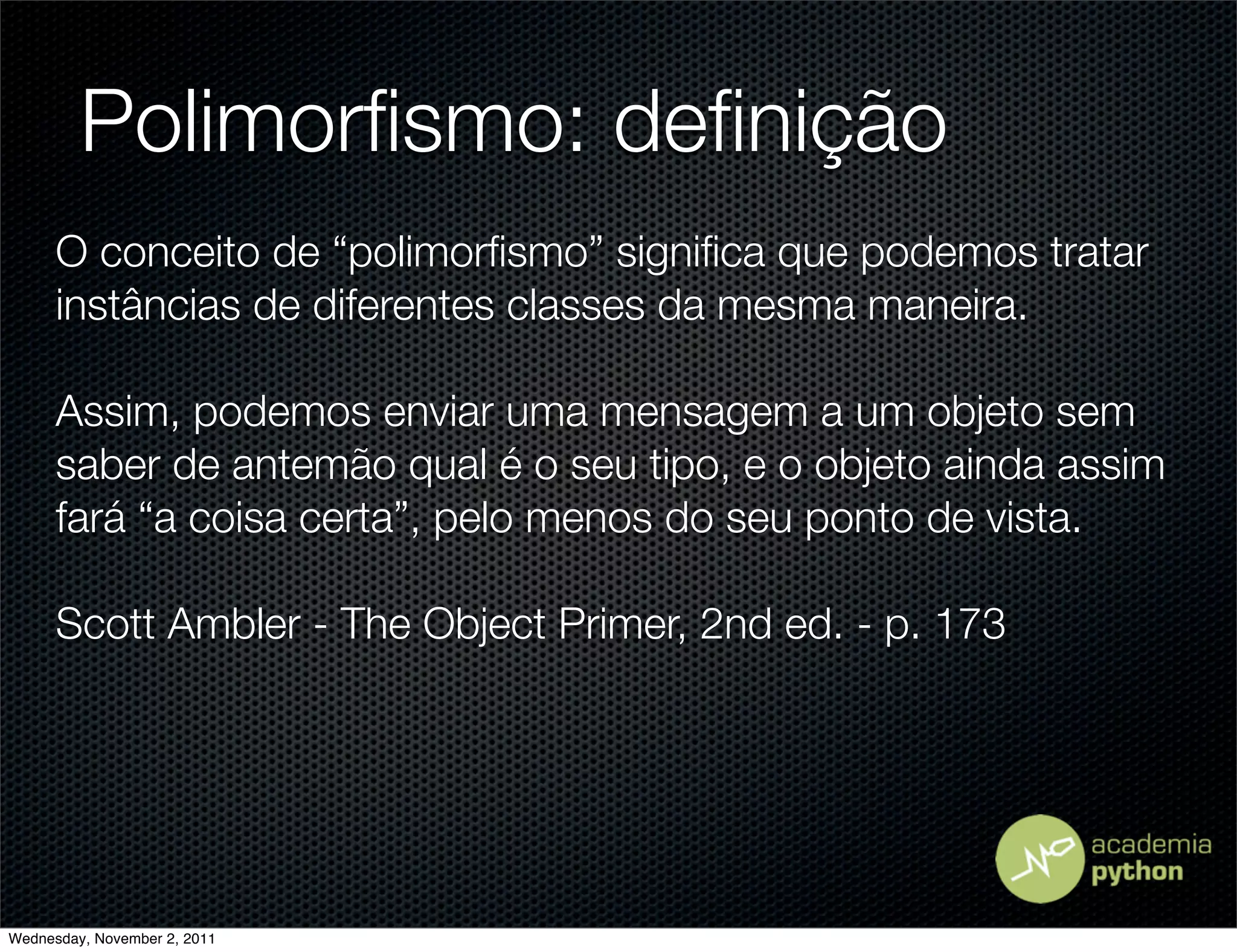 Polimorﬁsmo: deﬁnição
      O conceito de “polimorﬁsmo” signiﬁca que podemos tratar
      instâncias de diferentes classes da mesma maneira.

      Assim, podemos enviar uma mensagem a um objeto sem
      saber de antemão qual é o seu tipo, e o objeto ainda assim
      fará “a coisa certa”, pelo menos do seu ponto de vista.

      Scott Ambler - The Object Primer, 2nd ed. - p. 173




Wednesday, November 2, 2011
 