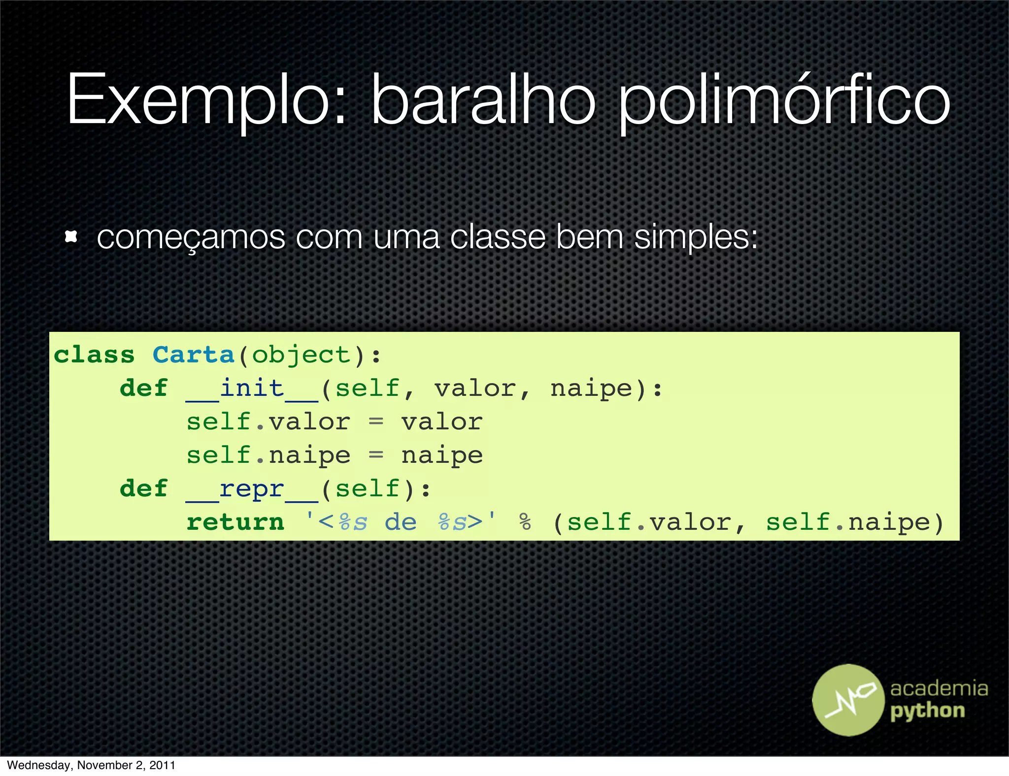 Exemplo: baralho polimórﬁco
              começamos com uma classe bem simples:


       class Carta(object):
           def __init__(self, valor, naipe):
               self.valor = valor
               self.naipe = naipe
           def __repr__(self):
               return '<%s de %s>' % (self.valor, self.naipe)




Wednesday, November 2, 2011
 