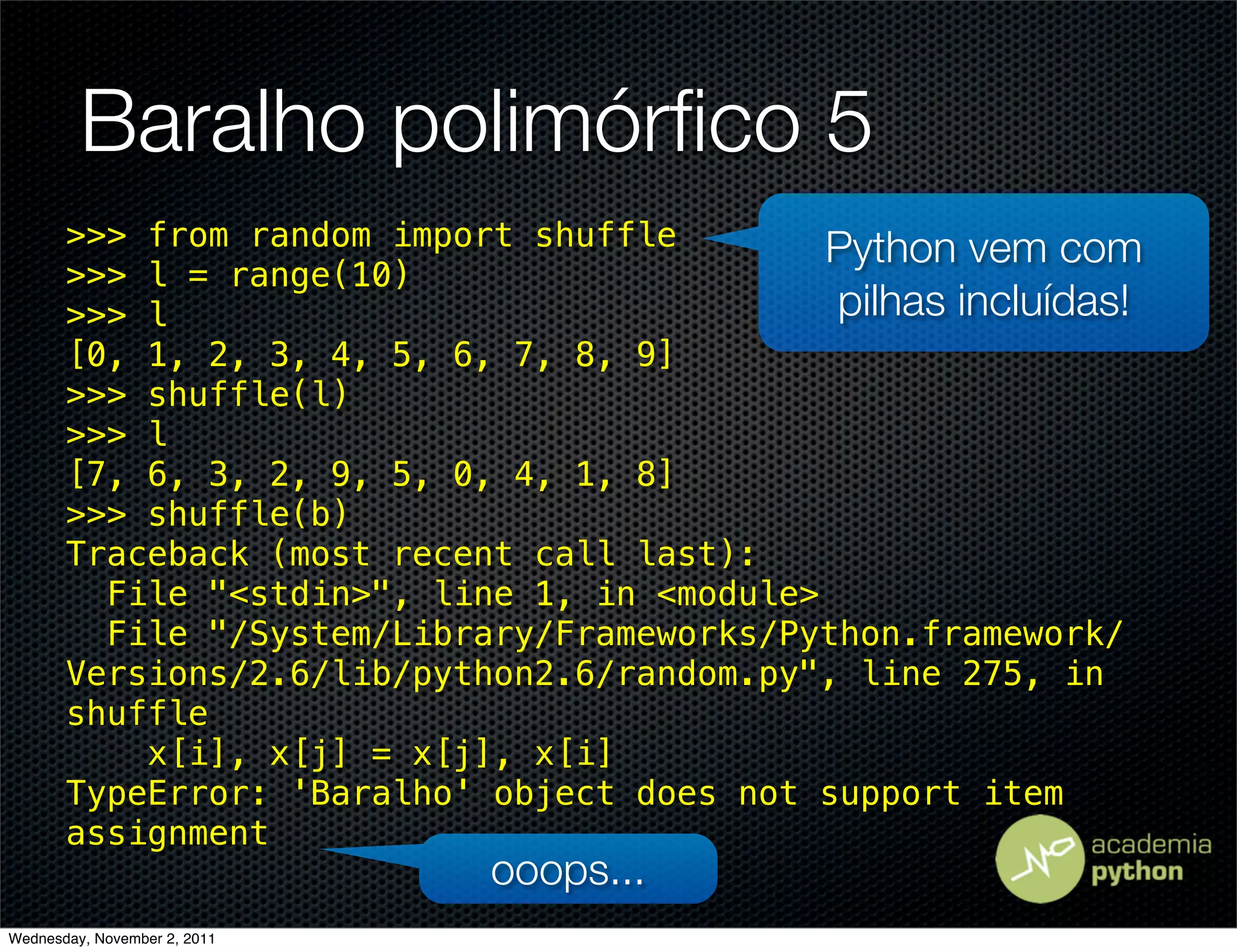Baralho polimórﬁco 5
       >>> from random import shuffle        Python vem com
       >>> l = range(10)
       >>> l                                 pilhas incluídas!
       [0, 1, 2, 3, 4, 5, 6, 7, 8, 9]
       >>> shuffle(l)
       >>> l
       [7, 6, 3, 2, 9, 5, 0, 4, 1, 8]
       >>> shuffle(b)
       Traceback (most recent call last):
         File "<stdin>", line 1, in <module>
         File "/System/Library/Frameworks/Python.framework/
       Versions/2.6/lib/python2.6/random.py", line 275, in
       shuffle
           x[i], x[j] = x[j], x[i]
       TypeError: 'Baralho' object does not support item
       assignment
                              ooops...
Wednesday, November 2, 2011
 