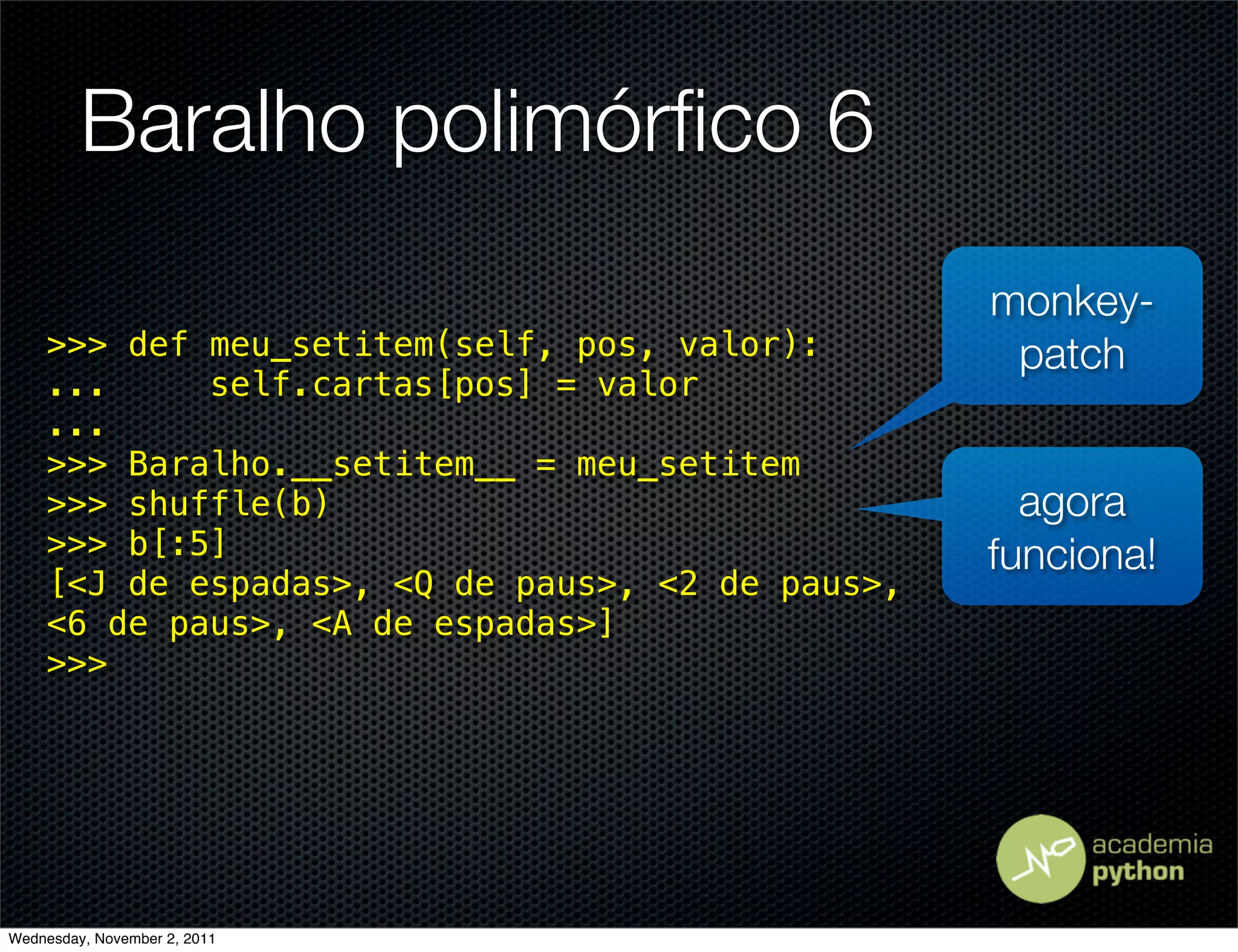 Baralho polimórﬁco 6
                                                 monkey-
    >>> def meu_setitem(self, pos, valor):        patch
    ...     self.cartas[pos] = valor
    ...
    >>> Baralho.__setitem__ = meu_setitem
    >>> shuffle(b)                                 agora
    >>> b[:5]                                    funciona!
    [<J de espadas>, <Q de paus>, <2 de paus>,
    <6 de paus>, <A de espadas>]
    >>>




Wednesday, November 2, 2011
 