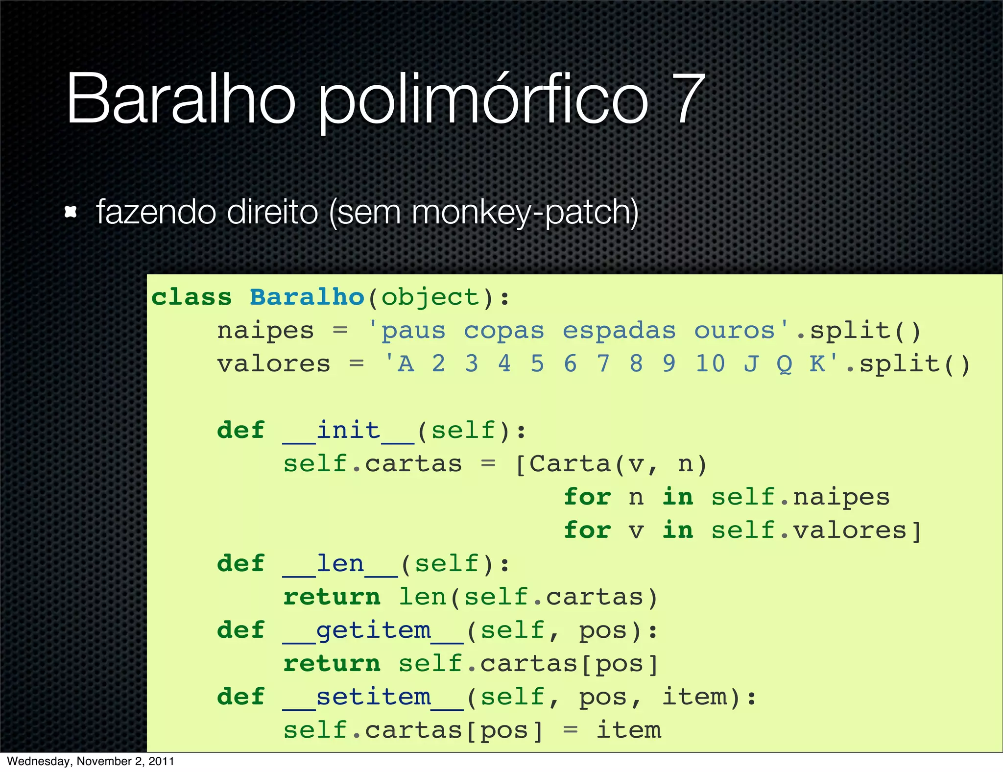 Baralho polimórﬁco 7
              fazendo direito (sem monkey-patch)

                       class Baralho(object):
                           naipes = 'paus copas espadas ouros'.split()
                           valores = 'A 2 3 4 5 6 7 8 9 10 J Q K'.split()

                              def __init__(self):
                                  self.cartas = [Carta(v, n)
                                                   for n in self.naipes
                                                   for v in self.valores]
                              def __len__(self):
                                  return len(self.cartas)
                              def __getitem__(self, pos):
                                  return self.cartas[pos]
                              def __setitem__(self, pos, item):
                                  self.cartas[pos] = item
Wednesday, November 2, 2011
 