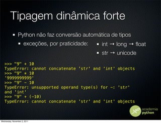 Tipagem dinâmica forte
                Python não faz conversão automática de tipos
                      exceções, por praticidade:   int → long → ﬂoat
                                                   str → unicode
   >>> "9" + 10
   TypeError: cannot concatenate 'str' and 'int' objects
   >>> "9" * 10
   '9999999999'
   >>> "9" - 10
   TypeError: unsupported operand type(s) for -: 'str'
   and 'int'
   >>> "9" + (-10)
   TypeError: cannot concatenate 'str' and 'int' objects



Wednesday, November 2, 2011
 