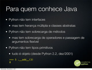Para quem conhece Java
              Python não tem interfaces
                   mas tem herança múltipla e classes abstratas
              Python não tem sobrecarga de métodos
                   mas tem sobrecarga de operadores e passagem de
                   argumentos ﬂexível
              Python não tem tipos primitivos
                   tudo é objeto (desde Python 2.2, dez/2001)
               >>> 5 .__add__(3)
               8

Wednesday, November 2, 2011
 