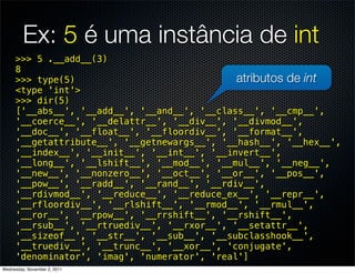 Ex: 5 é uma instância de int
     >>> 5 .__add__(3)
     8
     >>> type(5)                              atributos de int
     <type 'int'>
     >>> dir(5)
     ['__abs__', '__add__', '__and__', '__class__', '__cmp__',
     '__coerce__', '__delattr__', '__div__', '__divmod__',
     '__doc__', '__float__', '__floordiv__', '__format__',
     '__getattribute__', '__getnewargs__', '__hash__', '__hex__',
     '__index__', '__init__', '__int__', '__invert__',
     '__long__', '__lshift__', '__mod__', '__mul__', '__neg__',
     '__new__', '__nonzero__', '__oct__', '__or__', '__pos__',
     '__pow__', '__radd__', '__rand__', '__rdiv__',
     '__rdivmod__', '__reduce__', '__reduce_ex__', '__repr__',
     '__rfloordiv__', '__rlshift__', '__rmod__', '__rmul__',
     '__ror__', '__rpow__', '__rrshift__', '__rshift__',
     '__rsub__', '__rtruediv__', '__rxor__', '__setattr__',
     '__sizeof__', '__str__', '__sub__', '__subclasshook__',
     '__truediv__', '__trunc__', '__xor__', 'conjugate',
     'denominator', 'imag', 'numerator', 'real']
Wednesday, November 2, 2011
 
