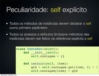 Peculiaridade: self explícito
              Todos os métodos de instâncias devem declarar o self
              como primeiro parâmetro
              Todos os acessos a atributos (inclusive métodos) das
              instâncias devem ser feitos via referência explícita a self

                         class Contador(object):
                             def __init__(self):
                                 self.contagem = {}

                              def incluir(self, item):
                                  qtd = self.contagem.get(item, 0) + 1
                                  self.contagem[item] = qtd
Wednesday, November 2, 2011
 