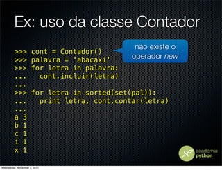 Ex: uso da classe Contador
                                              não existe o
         >>>         cont = Contador()
         >>>         palavra = 'abacaxi'     operador new
         >>>         for letra in palavra:
         ...           cont.incluir(letra)
         ...
         >>>         for letra in sorted(set(pal)):
         ...           print letra, cont.contar(letra)
         ...
         a 3
         b 1
         c 1
         i 1
         x 1

Wednesday, November 2, 2011
 