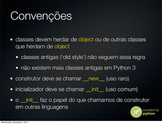 Convenções
              classes devem herdar de object ou de outras classes
              que herdam de object
                   classes antigas (‘old style’) não seguem essa regra
                   não existem mais classes antigas em Python 3
              construtor deve se chamar __new__ (uso raro)
              inicializador deve se chamar __init__ (uso comum)
              o __init__ faz o papel do que chamamos de construtor
              em outras linguagens

Wednesday, November 2, 2011
 